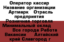 Оператор-кассир › Название организации ­ Артмарк › Отрасль предприятия ­ Розничная торговля › Минимальный оклад ­ 20 000 - Все города Работа » Вакансии   . Алтайский край,Славгород г.